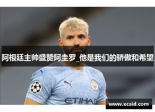 阿根廷主帅盛赞阿圭罗_他是我们的骄傲和希望