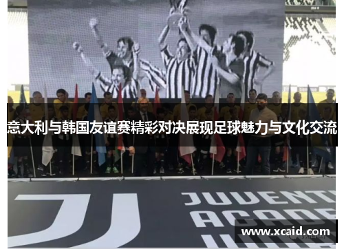 意大利与韩国友谊赛精彩对决展现足球魅力与文化交流